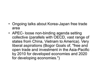 • Ongoing talks about Korea-Japan free trade
area
• APEC- loose non-binding agenda setting
collective (parallels with OECD, vast range of
states from China, Vietnam to America). Very
liberal aspirations (Bogor Goals of, "free and
open trade and investment in the Asia-Pacific
by 2010 for developed economies and 2020
for developing economies.")
 