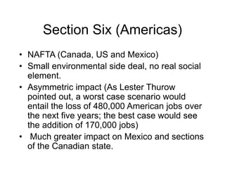 Section Six (Americas)
• NAFTA (Canada, US and Mexico)
• Small environmental side deal, no real social
element.
• Asymmetric impact (As Lester Thurow
pointed out, a worst case scenario would
entail the loss of 480,000 American jobs over
the next five years; the best case would see
the addition of 170,000 jobs)
• Much greater impact on Mexico and sections
of the Canadian state.
 