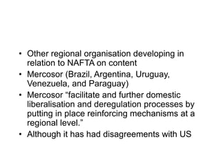 • Other regional organisation developing in
relation to NAFTA on content
• Mercosor (Brazil, Argentina, Uruguay,
Venezuela, and Paraguay)
• Mercosor “facilitate and further domestic
liberalisation and deregulation processes by
putting in place reinforcing mechanisms at a
regional level.”
• Although it has had disagreements with US
 