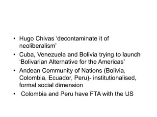 • Hugo Chivas ‘decontaminate it of
neoliberalism’
• Cuba, Venezuela and Bolivia trying to launch
‘Bolivarian Alternative for the Americas’
• Andean Community of Nations (Bolivia,
Colombia, Ecuador, Peru)- institutionalised,
formal social dimension
• Colombia and Peru have FTA with the US
 