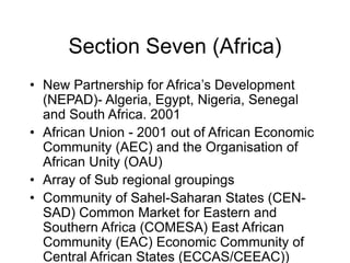 Section Seven (Africa)
• New Partnership for Africa’s Development
(NEPAD)- Algeria, Egypt, Nigeria, Senegal
and South Africa. 2001
• African Union - 2001 out of African Economic
Community (AEC) and the Organisation of
African Unity (OAU)
• Array of Sub regional groupings
• Community of Sahel-Saharan States (CEN-
SAD) Common Market for Eastern and
Southern Africa (COMESA) East African
Community (EAC) Economic Community of
Central African States (ECCAS/CEEAC))
 