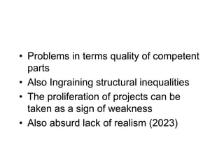 • Problems in terms quality of competent
parts
• Also Ingraining structural inequalities
• The proliferation of projects can be
taken as a sign of weakness
• Also absurd lack of realism (2023)
 