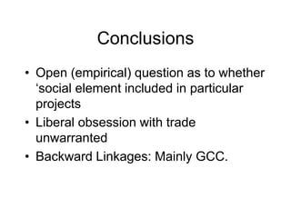 Conclusions
• Open (empirical) question as to whether
‘social element included in particular
projects
• Liberal obsession with trade
unwarranted
• Backward Linkages: Mainly GCC.
 