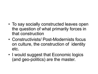• To say socially constructed leaves open
the question of what primarily forces in
that construction
• Constructivists/ Post-Modernists focus
on culture, the construction of identity
etc.
• I would suggest that Economic logics
(and geo-politics) are the master.
 