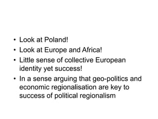 • Look at Poland!
• Look at Europe and Africa!
• Little sense of collective European
identity yet success!
• In a sense arguing that geo-politics and
economic regionalisation are key to
success of political regionalism
 