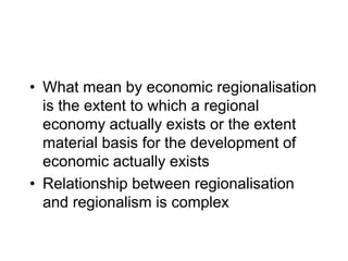 • What mean by economic regionalisation
is the extent to which a regional
economy actually exists or the extent
material basis for the development of
economic actually exists
• Relationship between regionalisation
and regionalism is complex
 