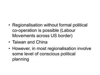 • Regionalisation without formal political
co-operation is possible (Labour
Movements across US border)
• Taiwan and China
• However, in most regionalisation involve
some level of conscious political
planning
 