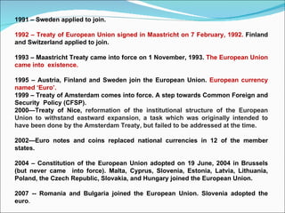 1991 – Sweden applied to join. 1992 – Treaty of European Union signed in Maastricht on 7 February, 1992.  Finland and Switzerland applied to join. 1993 – Maastricht Treaty came into force on 1 November, 1993.  The European Union came into  existence. 1995 – Austria, Finland and Sweden join the European Union.  European currency named ‘Euro’. 1999 – Treaty of Amsterdam comes into force. A step towards Common Foreign and Security  Policy (CFSP). 2000—Treaty of Nice,   reformation of the institutional structure of the European Union to withstand eastward expansion, a task which was originally intended to have been done by the Amsterdam Treaty, but failed to be addressed at the time. 2002—Euro notes and coins replaced national currencies in 12 of the member states. 2004 – Constitution of the European Union adopted on 19 June, 2004 in Brussels (but never came  into force). Malta, Cyprus, Slovenia, Estonia, Latvia, Lithuania, Poland, the Czech Republic, Slovakia, and Hungary joined the European Union. 2007 -- Romania and Bulgaria joined the European Union. Slovenia adopted the euro . 