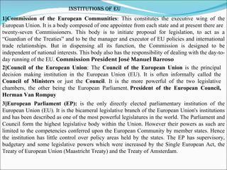 Institutions of EU 1]Commission of the European Communities : This constitutes the  executive wing of the European Union. It is a body composed of one appointee from each state and at present there are  twenty-seven Commissioners. This body is to initiate proposal for legislation, to act as a “Guardian of the Treaties” and to be the manager and executor of EU policies and international trade relationships. But in dispensing all its function, the Commission is designed to be independent of national interests. This body also has the responsibility of dealing with the day-to-day running of the EU.  Commission President José Manuel Barroso 2]Council of the European Union : The  Council of the European Union  is the principal decision making institution in the European Union (EU). It is often informally called the  Council of Ministers  or just the  Council . It is the more powerful of the two legislative chambers, the other being the European Parliament.   President of the European Council, Herman Van Rompuy 3]European Parliament (EP):  is the only directly elected parliamentary institution of the European Union (EU). It is the bicameral legislative branch of the European Union's institutions and has been described as one of the most powerful legislatures in the world. The Parliament and Council form the highest legislative body within the Union. However their powers as such are limited to the competencies conferred upon the European Community by member states. Hence the institution has little control over policy areas held by the states. The EP has supervisory, budgetary and some legislative powers which were increased by the Single European Act, the Treaty of European Union (Maastricht Treaty) and the Treaty of Amsterdam. 