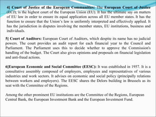 4] Court of Justice of the European Communities:  The  European Court of Justice  (ECJ), is the highest court of the European Union (EU). It has the ultimate say on matters of EU law in order to ensure its equal application across all EU member states.   It has the function to ensure that the Union’s law is uniformly interpreted and effectively applied. It has the jurisdiction in disputes involving the member states, EU institutions, business and individuals. 5] Court of Auditors:  European Court of Auditors, which despite its name has no judicial powers. The court provides an audit report for each financial year to the Council and Parliament. The Parliament uses this to decide whether to approve the Commission's handling of the budget. The Court also gives opinions and proposals on financial legislation and anti-fraud actions . 6]European Economic and Social Committee (EESC):  It was   established in 1957. It is a consultative assembly composed of employers, employees and representatives of various industries and work sectors. It advises on economic and social policy (principally relations between workers and employers). The EESC shares the Delors building in Brussels as its seat with the Committee of the Regions. Among the other prominent EU institutions are the Committee of the Regions, European Central Bank, the European Investment Bank and the European Investment Fund.   