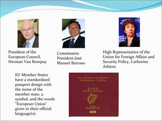 President of the European Council, Herman Van Rompuy  Commission President José Manuel Barroso High Representative of the Union for Foreign Affairs and Security Policy, Catherine Ashton. EU Member States have a standardised passport design with the name of the member state, a symbol, and the words "European Union" given in their official language(s).  