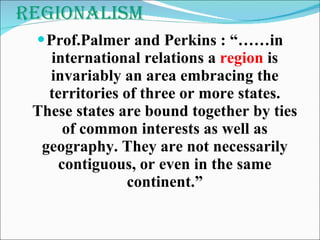 Regionalism Prof.Palmer and Perkins : “……in international relations a  region  is invariably an area embracing the territories of three or more states. These states are bound together by ties of common interests as well as geography. They are not necessarily contiguous, or even in the same continent.” 