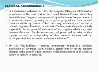 Regional Arrangements San Francisco Conference of 1945, the Egyptian delegation introduced an amendment to the  draft  text of the United Nations Charter where they limited the term “regional arrangements” by definition to “ organizations of a permanent nature, grouping in a given geographical area, several countries which, by reason of their proximity, community of interest or cultural, linguistic, historical, or spiritual affinities, make themselves jointly responsible for the peaceful settlement of any disputes which may arise between them and for the maintenance of peace and security in their regions, as well as safeguarding of their national interests and the development of their economic and cultural relations.”   Dr. E.N. Van Kleffens: “…regional arrangement or pact is a voluntary association of sovereign states within a certain area or having common interests in that area for a joint purpose, which should not be of an offensive nature, in relation to that area.” 