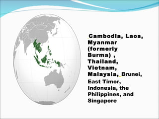   Cambodia, Laos, Myanmar (formerly Burma) , Thailand, Vietnam, Malaysia,   Brunei, East Timor, Indonesia, the Philippines, and Singapore   