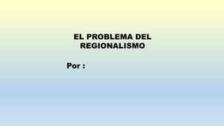 EL PROBLEMA DEL
REGIONALISMO
Por :
 