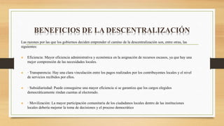 BENEFICIOS DE LA DESCENTRALIZACIÓN
Las razones por las que los gobiernos deciden emprender el camino de la descentralización son, entre otras, las
siguientes:
 Eficiencia: Mayor eficiencia administrativa y económica en la asignación de recursos escasos, ya que hay una
mejor comprensión de las necesidades locales.
 · Transparencia: Hay una clara vinculación entre los pagos realizados por los contribuyentes locales y el nivel
de servicios recibidos por ellos.
 · Subsidiariedad: Puede conseguirse una mayor eficiencia si se garantiza que los cargos elegidos
democráticamente rindan cuentas al electorado.
 · Movilización: La mayor participación comunitaria de los ciudadanos locales dentro de las instituciones
locales debería mejorar la toma de decisiones y el proceso democrático
 