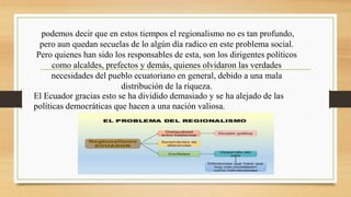 podemos decir que en estos tiempos el regionalismo no es tan profundo,
pero aun quedan secuelas de lo algún día radico en este problema social.
Pero quienes han sido los responsables de esta, son los dirigentes políticos
como alcaldes, prefectos y demás, quienes olvidaron las verdades
necesidades del pueblo ecuatoriano en general, debido a una mala
distribución de la riqueza.
El Ecuador gracias esto se ha dividido demasiado y se ha alejado de las
políticas democráticas que hacen a una nación valiosa.
 