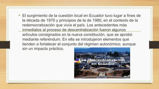 • El surgimiento de la cuestión local en Ecuador tuvo lugar a fines de
la década de 1970 y principios de la de 1980, en el contexto de la
redemocratización que vivía el país. Los antecedentes más
inmediatos al proceso de descentralización fueron algunos
artículos consignados en la nueva constitución, que se aprobó
mediante referéndum. En ella se introdujeron elementos que
tienden a fortalecer el conjunto del régimen autonómico, aunque
sin un impacto práctico.
 