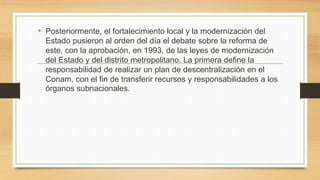 • Posteriormente, el fortalecimiento local y la modernización del
Estado pusieron al orden del día el debate sobre la reforma de
este, con la aprobación, en 1993, de las leyes de modernización
del Estado y del distrito metropolitano. La primera define la
responsabilidad de realizar un plan de descentralización en el
Conam, con el fin de transferir recursos y responsabilidades a los
órganos subnacionales.
 