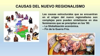 CAUSAS DEL NUEVO REGIONALISMO
Las causas estructurales que se encuentran
en el origen del nuevo regionalismo son
complejas pero pueden sintetizarse en dos
fenómenos que se precipitan en los ’80:
– La Globalización económica.
– Fin de la Guerra Fría.
 
