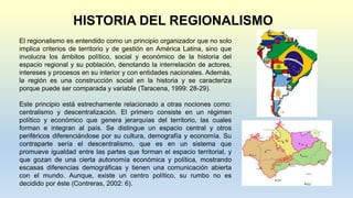 HISTORIA DEL REGIONALISMO
El regionalismo es entendido como un principio organizador que no solo
implica criterios de territorio y de gestión en América Latina, sino que
involucra los ámbitos político, social y económico de la historia del
espacio regional y su población, denotando la interrelación de actores,
intereses y procesos en su interior y con entidades nacionales. Además,
la región es una construcción social en la historia y se caracteriza
porque puede ser comparada y variable (Taracena, 1999: 28-29).
Este principio está estrechamente relacionado a otras nociones como:
centralismo y descentralización. El primero consiste en un régimen
político y económico que genera jerarquías del territorio, las cuales
forman e integran al país. Se distingue un espacio central y otros
periféricos diferenciándose por su cultura, demografía y economía. Su
contraparte sería el descentralismo, que es en un sistema que
promueve igualdad entre las partes que forman el espacio territorial, y
que gozan de una cierta autonomía económica y política, mostrando
escasas diferencias demográficas y tienen una comunicación abierta
con el mundo. Aunque, existe un centro político, su rumbo no es
decidido por éste (Contreras, 2002: 6).
 