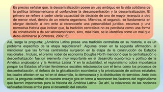 Es preciso señalar que, la descentralización posee un uso ambiguo en la vida cotidiana de
la política latinoamericana al confundirse la desconcentración y la descentralización. El
primero se refiere a ceder cierta capacidad de decisión de uno de mayor jerarquía a otro
de menor nivel, dentro de un mismo organismo. Mientras, el segundo, se fundamenta en
otorgar decisión a otro ente al reconocerle una personalidad jurídica, recursos y una
normativa.Habría que indicar que, la tradición centralista no es percibida como una forma
de constitución o de ser latinoamericano, sino, más bien, se lo identifica como un mal que
debe eliminarse (Contreras, 2002: 5).
Así, surge la pregunta: ¿América Latina posee una tradición centralista en su historia, o es un
problema específico de la etapa republicana? .Algunos creen en la segunda afirmación, al
mencionar que las formas centralistas surgieron en la etapa de la construcción de Estados
nacionales . Incluso, el premio nobel de economía Douglas North mencionó que la centralización o
descentralización fue un elemento muy importante en el desarrollo económico y político de la
América anglosajona y la América Latina .Y en la actualidad, el regionalismo cobra importancia
porque los Estados afrontan fenómenos sociales relacionados con el tema como los procesos de
descentralización, el énfasis de la globalización económica y la privatización de activos estatales;
los cuales afectan en su rol en el desarrollo, la democracia y la distribución de servicios .Ante todo
esto, la pregunta central de nuestro ensayo gira en torno a reconocer los factores del regionalismo
que fueron importantes para la historia de América Latina. De ahí, la relevancia de las nociones
señaladas líneas arriba para el desarrollo del estudio
 