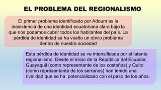 El primer problema identificado por Adoum es la
inexistencia de una identidad ecuatoriana clara bajo la
que nos podamos cubrir todos los habitantes del país. La
pérdida de identidad se ha vuelto un obvio problema
dentro de nuestra sociedad
Esta pérdida de identidad se ve intensificada por el latente
regionalismo. Desde el inicio de la República del Ecuador,
Guayaquil (como representante de los costeños) y Quito
(como representante de los serranos) han tenido una
rivalidad que se ha potencializado con el paso de los años.
 