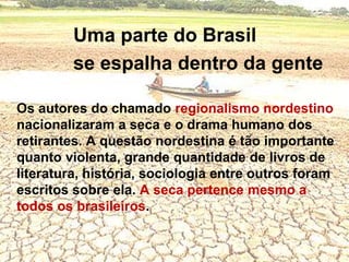 Uma parte do Brasil 			se espalha dentro da genteOs autores do chamado regionalismo nordestino nacionalizaram a seca e o drama humano dos retirantes. A questão nordestina é tão importante quanto violenta, grande quantidade de livros de literatura, história, sociologia entre outros foram escritos sobre ela. A seca pertence mesmo a todos os brasileiros.