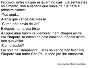 Procurou entre os que estavam no cais. Ele sentara-se no cimento, sob a escada que subia da rua para a primeira classe:-Tou aqui...-Pensi que vancê não viesse-Cumo não havia de vir?E depois numa voz triste:-Dizque meu barco vai demorar, nem chegou ainda em Pirapora, ta encaiado pelo caminho, depois ainda tem que voltar.-Cumo soube?Fui hoje na Campanhia... Mas se vancê não tiver em Pirapora vou bater São Paulo todo pra lhe encontrar.Jorge Amado / Seara vermelha