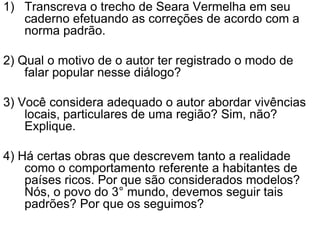 Transcreva o trecho de Seara Vermelha em seu caderno efetuando as correções de acordo com a norma padrão.2) Qual o motivo de o autor ter registrado o modo de falar popular nesse diálogo?3) Você considera adequado o autor abordar vivências locais, particulares de uma região? Sim, não? Explique.4) Há certas obras que descrevem tanto a realidade como o comportamento referente a habitantes de países ricos. Por que são considerados modelos? Nós, o povo do 3° mundo, devemos seguir tais padrões? Por que os seguimos?