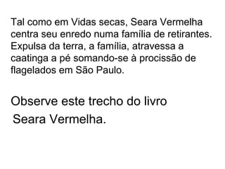 	Tal como em Vidas secas, Seara Vermelha centra seu enredo numa família de retirantes. Expulsa da terra, a família, atravessa a caatinga a pé somando-se à procissão de flagelados em São Paulo.Observe este trecho do livro    Seara Vermelha.