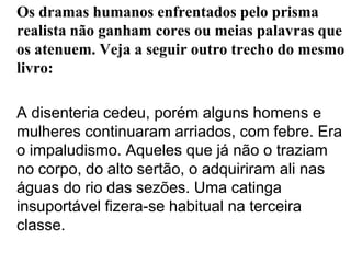 Os dramas humanos enfrentados pelo prisma realista não ganham cores ou meias palavras que os atenuem. Veja a seguir outro trecho do mesmo livro:	A disenteria cedeu, porém alguns homens e mulheres continuaram arriados, com febre. Era o impaludismo. Aqueles que já não o traziam no corpo, do alto sertão, o adquiriram ali nas águas do rio das sezões. Uma catinga insuportável fizera-se habitual na terceira classe.