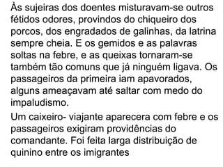 	Às sujeiras dos doentes misturavam-se outros fétidos odores, provindos do chiqueiro dos porcos, dos engradados de galinhas, da latrina sempre cheia. E os gemidos e as palavras soltas na febre, e as queixas tornaram-se também tão comuns que já ninguém ligava. Os passageiros da primeira iam apavorados, alguns ameaçavam até saltar com medo do impaludismo.	Um caixeiro- viajante aparecera com febre e os passageiros exigiram providências do comandante. Foi feita larga distribuição de quinino entre os imigrantes