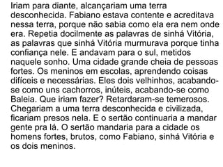 	Iriam para diante, alcançariam uma terra desconhecida. Fabiano estava contente e acreditava nessa terra, porque não sabia como ela era nem onde era. Repetia docilmente as palavras de sinhá Vitória, as palavras que sinhá Vitória murmurava porque tinha confiança nele. E andavam para o sul, metidos naquele sonho. Uma cidade grande cheia de pessoas fortes. Os meninos em escolas, aprendendo coisas difíceis e necessárias. Eles dois velhinhos, acabando-se como uns cachorros, inúteis, acabando-se como Baleia. Que iriam fazer? Retardaram-se temerosos. Chegariam a uma terra desconhecida e civilizada, ficariam presos nela. E o sertão continuaria a mandar gente pra lá. O sertão mandaria para a cidade os homens fortes, brutos, como Fabiano, sinhá Vitória e os dois meninos.