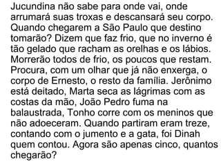 	Jucundina não sabe para onde vai, onde arrumará suas troxas e descansará seu corpo. Quando chegarem a São Paulo que destino tomarão? Dizem que faz frio, que no inverno é tão gelado que racham as orelhas e os lábios. Morrerão todos de frio, os poucos que restam. Procura, com um olhar que já não enxerga, o corpo de Ernesto, o resto da família. Jerônimo está deitado, Marta seca as lágrimas com as costas da mão, João Pedro fuma na balaustrada, Tonho corre com os meninos que não adoeceram. Quando partiram eram treze, contando com o jumento e a gata, foi Dinah quem contou. Agora são apenas cinco, quantos chegarão? 