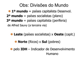 Obs: Divisões do Mundo
   1º mundo = países capitalista Desenvol.
2º mundo = países socialistas (plano)
3º mundo = países capitalista (periferia)
de Alfred Sauvy (a terceira via)


     Leste (países socialistas) x Oeste (capit.)

        Norte (Ricos) x Sul (pobres)

    pelo IDH – Indicador de Desenvolvimento
                         Humano
 