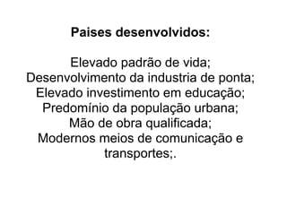 Paises desenvolvidos:

      Elevado padrão de vida;
Desenvolvimento da industria de ponta;
 Elevado investimento em educação;
  Predomínio da população urbana;
      Mão de obra qualificada;
 Modernos meios de comunicação e
            transportes;.
 