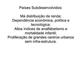 Países Subdesenvolvidos:

        Má distribuição de renda;
  Dependência econômica, política e
               tecnológica;
    Altos índices de analfabetismo e
           mortalidade infantil;
Proliferação de grandes centros urbanos
           sem infra-estrutura.
 