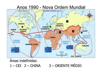 Anos 1990 - Nova Ordem Mundial




Áreas indefinidas:
1 – CEI 2 – CHINA    3 – ORIENTE MÉDIO
 