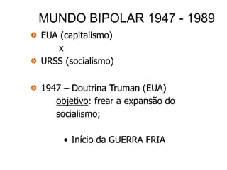 MUNDO BIPOLAR 1947 - 1989
EUA (capitalismo)
    x
URSS (socialismo)

1947 – Doutrina Truman (EUA)
   objetivo: frear a expansão do
   socialismo;

     • Início da GUERRA FRIA
 