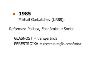 1985
     Mikhail Gorbatchev (URSS);

Reformas: Política, Econômica e Social

  GLASNOST = transparência
  PERESTROIKA = reestruturação econômica
 