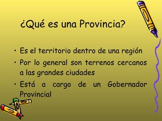 ¿Qué es una Provincia? Es el territorio dentro de una región Por lo general son terrenos cercanos a las grandes ciudades Está a cargo de un Gobernador Provincial 