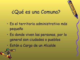 ¿Qué es una Comuna? Es el territorio administrativo más pequeño Es donde viven las personas, por lo general son ciudades o pueblos Están a Cargo de un Alcalde 