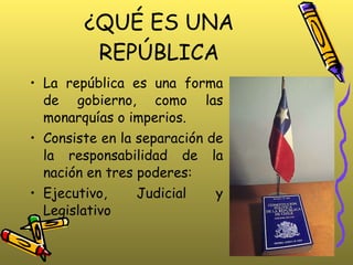 ¿QUÉ ES UNA REPÚBLICA La república es una forma de gobierno, como las monarquías o imperios.  Consiste en la separación de la responsabilidad de la nación en tres poderes: Ejecutivo, Judicial y Legislativo 
