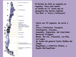 El Estado de Chile se organiza en regiones. Hace unos meses  se dividía en 13, hasta que se agregaron dos nuevas regiones “ Los Ríos” y “Arica y Parinacota” Ahora son 15 regiones; de norte a sur:  Arica y Parinacota,   Tarapacá, Antofagasta, Atacama,  Coquimbo, Valparaíso, del Libertador Bernardo O’Higgins,  Maule, Bio-bío, Araucanía, Los Ríos,   Los Lagos,  de Aysén del general Carlos Ibáñez del Campo,  Magallanes y Antártica Chilena, y Región Metropolitana 