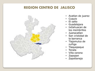 REGION CENTRO DE JALISCO
• Acatlan de juarez
• Cuquio
• El salto
• Guadalajara
• Ixtlahuacan de
los membrillos
• Juanacatlan
• San cristobal de
la barranca
• Tlajomulco de
zuñiga
• Tlaquepaque
• Tonala
• Villa corona
• Zapopan
• Zapotlanejo
 