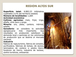 REGION ALTOS SUR
Superficie total: 8.882.23 kilómetros
cuadrados (11% del territorio estatal)
Número de localidades: 1,684
Actividad económica
Cultivos agrícolas: maíz, frijol, trigo,
alfalfa, chile seco y sorgo.
Minería: oro, plata, cantera, mármol,
estaño.
Ganadería: se considera la actividad
agropecuaria más importante. Sus
resultados en producción satisfacen la
demanda local y participa en los volúmenes
de producción que se destina al mercado
nacional.
Industria
Fabrica de ropa,turismo, fabrica de cereales,
purificadora, fabricas de bolsas, de dulces,
laminadora de cantera o piedra blanc,
fundicion de hierro, industria de lacteos,
centro turisticos, artesanias
.
 