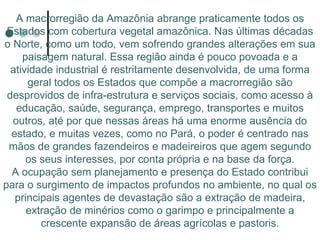 A macrorregião da Amazônia abrange praticamente todos os
 Estados com cobertura vegetal amazônica. Nas últimas décadas
o Norte, como um todo, vem sofrendo grandes alterações em sua
     paisagem natural. Essa região ainda é pouco povoada e a
  atividade industrial é restritamente desenvolvida, de uma forma
      geral todos os Estados que compõe a macrorregião são
 desprovidos de infra-estrutura e serviços sociais, como acesso à
   educação, saúde, segurança, emprego, transportes e muitos
  outros, até por que nessas áreas há uma enorme ausência do
  estado, e muitas vezes, como no Pará, o poder é centrado nas
 mãos de grandes fazendeiros e madeireiros que agem segundo
      os seus interesses, por conta própria e na base da força.
  A ocupação sem planejamento e presença do Estado contribui
para o surgimento de impactos profundos no ambiente, no qual os
   principais agentes de devastação são a extração de madeira,
      extração de minérios como o garimpo e principalmente a
         crescente expansão de áreas agrícolas e pastoris.
 