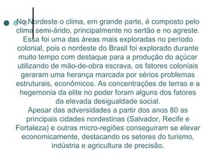 No Nordeste o clima, em grande parte, é composto pelo
clima semi-árido, principalmente no sertão e no agreste.
   Essa foi uma das áreas mais exploradas no período
colonial, pois o nordeste do Brasil foi explorado durante
 muito tempo com destaque para a produção do açúcar
utilizando de mão-de-obra escrava, os fatores coloniais
  geraram uma herança marcada por sérios problemas
estruturais, econômicos. As concentrações de terras e a
 hegemonia da elite no poder foram alguns dos fatores
              da elevada desigualdade social.
     Apesar das adversidades a partir dos anos 80 as
    principais cidades nordestinas (Salvador, Recife e
Fortaleza) e outras micro-regiões conseguiram se elevar
  economicamente, destacando os setores do turismo,
            indústria e agricultura de precisão.
 