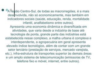 A região Centro-Sul, de todas as macrorregiões, é a mais
   desenvolvida, não só economicamente, mas também em
  indicadores sociais (saúde, educação, renda, mortalidade
               infantil, analfabetismo entre outros).
    Apresenta uma economia dinâmica e diversificada em
      atividades, que varia desde a indústria de base até
     tecnologia de ponta, grande parte das indústrias está
estabelecida nesse complexo, a malha urbana é complexa e
     interdependente, a agropecuária em geral apresenta
 elevado índice tecnológico, além de contar com um grande
   setor terciário (prestação de serviços, mercado varejista,
etc.), infra-estrutura de transportes superior às demais áreas
e um amplo sistema de telecomunicação (emissoras de TV,
          telefone fixo e móvel, internet, entre outros).
 